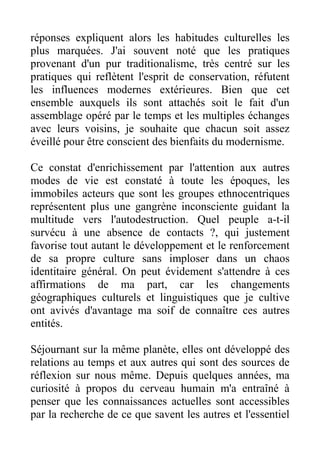 réponses expliquent alors les habitudes culturelles les
plus marquées. J'ai souvent noté que les pratiques
provenant d'un pur traditionalisme, très centré sur les
pratiques qui reflètent l'esprit de conservation, réfutent
les influences modernes extérieures. Bien que cet
ensemble auxquels ils sont attachés soit le fait d'un
assemblage opéré par le temps et les multiples échanges
avec leurs voisins, je souhaite que chacun soit assez
éveillé pour être conscient des bienfaits du modernisme.

Ce constat d'enrichissement par l'attention aux autres
modes de vie est constaté à toute les époques, les
immobiles acteurs que sont les groupes ethnocentriques
représentent plus une gangrène inconsciente guidant la
multitude vers l'autodestruction. Quel peuple a-t-il
survécu à une absence de contacts ?, qui justement
favorise tout autant le développement et le renforcement
de sa propre culture sans imploser dans un chaos
identitaire général. On peut évidement s'attendre à ces
affirmations de ma part, car les changements
géographiques culturels et linguistiques que je cultive
ont avivés d'avantage ma soif de connaître ces autres
entités.

Séjournant sur la même planète, elles ont développé des
relations au temps et aux autres qui sont des sources de
réflexion sur nous même. Depuis quelques années, ma
curiosité à propos du cerveau humain m'a entraîné à
penser que les connaissances actuelles sont accessibles
par la recherche de ce que savent les autres et l'essentiel
 