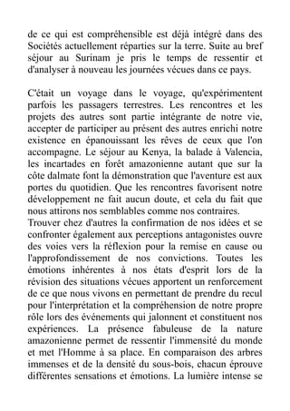 de ce qui est compréhensible est déjà intégré dans des
Sociétés actuellement réparties sur la terre. Suite au bref
séjour au Surinam je pris le temps de ressentir et
d'analyser à nouveau les journées vécues dans ce pays.

C'était un voyage dans le voyage, qu'expérimentent
parfois les passagers terrestres. Les rencontres et les
projets des autres sont partie intégrante de notre vie,
accepter de participer au présent des autres enrichi notre
existence en épanouissant les rêves de ceux que l'on
accompagne. Le séjour au Kenya, la balade à Valencia,
les incartades en forêt amazonienne autant que sur la
côte dalmate font la démonstration que l'aventure est aux
portes du quotidien. Que les rencontres favorisent notre
développement ne fait aucun doute, et cela du fait que
nous attirons nos semblables comme nos contraires.
Trouver chez d'autres la confirmation de nos idées et se
confronter également aux perceptions antagonistes ouvre
des voies vers la réflexion pour la remise en cause ou
l'approfondissement de nos convictions. Toutes les
émotions inhérentes à nos états d'esprit lors de la
révision des situations vécues apportent un renforcement
de ce que nous vivons en permettant de prendre du recul
pour l'interprétation et la compréhension de notre propre
rôle lors des événements qui jalonnent et constituent nos
expériences. La présence fabuleuse de la nature
amazonienne permet de ressentir l'immensité du monde
et met l'Homme à sa place. En comparaison des arbres
immenses et de la densité du sous-bois, chacun éprouve
différentes sensations et émotions. La lumière intense se
 