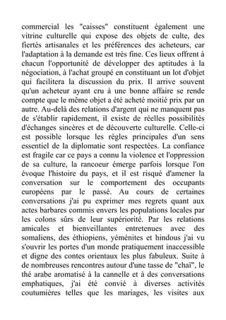 commercial les "caisses" constituent également une
vitrine culturelle qui expose des objets de culte, des
fiertés artisanales et les préférences des acheteurs, car
l'adaptation à la demande est très fine. Ces lieux offrent à
chacun l'opportunité de développer des aptitudes à la
négociation, à l'achat groupé en constituant un lot d'objet
qui facilitera la discussion du prix. Il arrive souvent
qu'un acheteur ayant cru à une bonne affaire se rende
compte que le même objet a été acheté moitié prix par un
autre. Au-delà des relations d'argent qui ne manquent pas
de s'établir rapidement, il existe de réelles possibilités
d'échanges sincères et de découverte culturelle. Celle-ci
est possible lorsque les règles principales d'un sens
essentiel de la diplomatie sont respectées. La confiance
est fragile car ce pays a connu la violence et l'oppression
de sa culture, la rancoeur émerge parfois lorsque l'on
évoque l'histoire du pays, et il est risqué d'amener la
conversation sur le comportement des occupants
européens par le passé. Au cours de certaines
conversations j'ai pu exprimer mes regrets quant aux
actes barbares commis envers les populations locales par
les colons sûrs de leur supériorité. Par les relations
amicales et bienveillantes entretenues avec des
somaliens, des éthiopiens, yéménites et hindous j'ai vu
s'ouvrir les portes d'un monde pratiquement inaccessible
et digne des contes orientaux les plus fabuleux. Suite à
de nombreuses rencontres autour d'une tasse de "chaï", le
thé arabe aromatisé à la cannelle et à des conversations
emphatiques, j'ai été convié à diverses activités
coutumières telles que les mariages, les visites aux
 