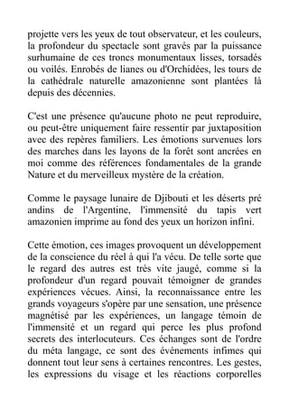 projette vers les yeux de tout observateur, et les couleurs,
la profondeur du spectacle sont gravés par la puissance
surhumaine de ces troncs monumentaux lisses, torsadés
ou voilés. Enrobés de lianes ou d'Orchidées, les tours de
la cathédrale naturelle amazonienne sont plantées là
depuis des décennies.

C'est une présence qu'aucune photo ne peut reproduire,
ou peut-être uniquement faire ressentir par juxtaposition
avec des repères familiers. Les émotions survenues lors
des marches dans les layons de la forêt sont ancrées en
moi comme des références fondamentales de la grande
Nature et du merveilleux mystère de la création.

Comme le paysage lunaire de Djibouti et les déserts pré
andins de l'Argentine, l'immensité du tapis vert
amazonien imprime au fond des yeux un horizon infini.

Cette émotion, ces images provoquent un développement
de la conscience du réel à qui l'a vécu. De telle sorte que
le regard des autres est très vite jaugé, comme si la
profondeur d'un regard pouvait témoigner de grandes
expériences vécues. Ainsi, la reconnaissance entre les
grands voyageurs s'opère par une sensation, une présence
magnétisé par les expériences, un langage témoin de
l'immensité et un regard qui perce les plus profond
secrets des interlocuteurs. Ces échanges sont de l'ordre
du méta langage, ce sont des événements infimes qui
donnent tout leur sens à certaines rencontres. Les gestes,
les expressions du visage et les réactions corporelles
 