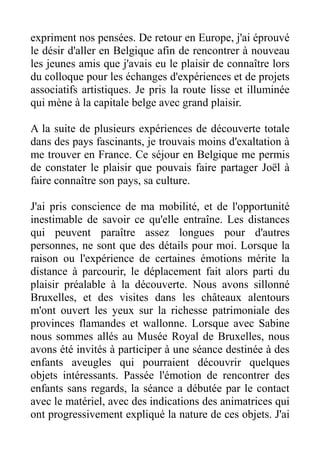 expriment nos pensées. De retour en Europe, j'ai éprouvé
le désir d'aller en Belgique afin de rencontrer à nouveau
les jeunes amis que j'avais eu le plaisir de connaître lors
du colloque pour les échanges d'expériences et de projets
associatifs artistiques. Je pris la route lisse et illuminée
qui mène à la capitale belge avec grand plaisir.

A la suite de plusieurs expériences de découverte totale
dans des pays fascinants, je trouvais moins d'exaltation à
me trouver en France. Ce séjour en Belgique me permis
de constater le plaisir que pouvais faire partager Joël à
faire connaître son pays, sa culture.

J'ai pris conscience de ma mobilité, et de l'opportunité
inestimable de savoir ce qu'elle entraîne. Les distances
qui peuvent paraître assez longues pour d'autres
personnes, ne sont que des détails pour moi. Lorsque la
raison ou l'expérience de certaines émotions mérite la
distance à parcourir, le déplacement fait alors parti du
plaisir préalable à la découverte. Nous avons sillonné
Bruxelles, et des visites dans les châteaux alentours
m'ont ouvert les yeux sur la richesse patrimoniale des
provinces flamandes et wallonne. Lorsque avec Sabine
nous sommes allés au Musée Royal de Bruxelles, nous
avons été invités à participer à une séance destinée à des
enfants aveugles qui pourraient découvrir quelques
objets intéressants. Passée l'émotion de rencontrer des
enfants sans regards, la séance a débutée par le contact
avec le matériel, avec des indications des animatrices qui
ont progressivement expliqué la nature de ces objets. J'ai
 
