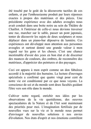 été touché par le goût de la découverte tactiles de ces
enfants, et par l'enthousiasme produit par leurs réponses
exactes à propos des matériaux et des pièces. Une
précédente expérience avec des adultes aveugles nous
avait conduit dans une boite noire au sein du Théâtre de
Chaillot. A l'intérieur de celle-ci nous devions traverser
une rue, marcher sur le sable, passer un pont japonais,
tenter de découvrir les sujets de deux sculptures et nous
déplacer dans un piano-bar dépourvu de lumière. Ces
expériences ont développé mon attention aux personnes
aveugles et surtout donné une grande valeur à mon
regard sur les gens et les choses. C'est une chance
inestimable d'avoir des yeux en bon état et de discerner
des nuances de couleurs, des ombres, de reconnaître des
matériaux, d'apprécier des peintures et des paysages.

Ceci est apparu à mon esprit comme un don fabuleux
accordé à la majorité des humains. La lecture d'ouvrages
spécialisés a confirmé que quatre vingt pour cent de
notre vie est conditionné par ce que nous voyons. La
conscience de soi et du monde sont deux facultés guidant
l'être vers son rôle dans le monde.

Cultiver notre regard, enrichir nos idées par les
observations de la vie quotidienne, des oeuvres
spectaculaires de la Nature et de l'Art sont maintenant
des priorités pour moi. L'imagination fertilisée par de
nouvelles vues sur la vie et le monde nous permet
d'envisager de nouvelles solutions à nos envies
d'évolution. Nos états d'esprit et nos émotions contrôlent
 