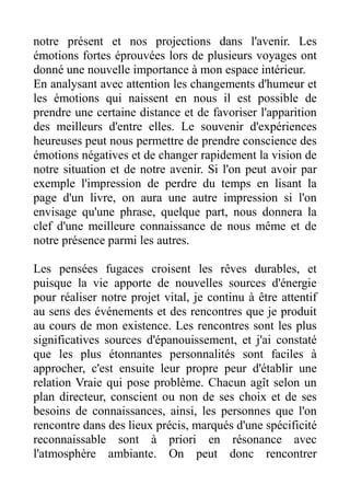 notre présent et nos projections dans l'avenir. Les
émotions fortes éprouvées lors de plusieurs voyages ont
donné une nouvelle importance à mon espace intérieur.
En analysant avec attention les changements d'humeur et
les émotions qui naissent en nous il est possible de
prendre une certaine distance et de favoriser l'apparition
des meilleurs d'entre elles. Le souvenir d'expériences
heureuses peut nous permettre de prendre conscience des
émotions négatives et de changer rapidement la vision de
notre situation et de notre avenir. Si l'on peut avoir par
exemple l'impression de perdre du temps en lisant la
page d'un livre, on aura une autre impression si l'on
envisage qu'une phrase, quelque part, nous donnera la
clef d'une meilleure connaissance de nous même et de
notre présence parmi les autres.

Les pensées fugaces croisent les rêves durables, et
puisque la vie apporte de nouvelles sources d'énergie
pour réaliser notre projet vital, je continu à être attentif
au sens des événements et des rencontres que je produit
au cours de mon existence. Les rencontres sont les plus
significatives sources d'épanouissement, et j'ai constaté
que les plus étonnantes personnalités sont faciles à
approcher, c'est ensuite leur propre peur d'établir une
relation Vraie qui pose problème. Chacun agît selon un
plan directeur, conscient ou non de ses choix et de ses
besoins de connaissances, ainsi, les personnes que l'on
rencontre dans des lieux précis, marqués d'une spécificité
reconnaissable sont à priori en résonance avec
l'atmosphère ambiante. On peut donc rencontrer
 