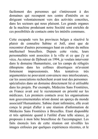 facilement des personnes qui s'intéressent à des
domaines qui recoupent nos centre d'intérêts en se
dirigeant volontairement vers des activités concrètes,
dans les secteurs qui nous plaisent. Les grands organes
de la machine produisant notre Société sont enrichis de
ces possibilités de contacts entre les intérêts communs.

Cette escapade vers les provinces belges a réactivé le
plaisir de connaître Sabine et Joël, ainsi que de
rencontrer d'autres personnages haut en culture du milieu
intellectuel bruxellois. Depuis cette visite, leurs
personnalités sont associées à la ville et ce que j'y ai
vécu. Au retour de Djibouti en 1994, je voulais intervenir
dans le domaine Humanitaire, car les camps de réfugiés
éthiopiens dans les collines désertiques m'avaient
fortement     impressionnés.     Mes     tentatives    très
argumentées ne pouvaient convaincre mes interlocuteurs,
car les associations recherchent avant tout des personnes
spécialisées dans un domaine directement lié et utilisable
dans les projets. Par exemple, Médecins Sans Frontières,
en France avait axé le recrutement en priorité sur les
médicaux. Les premiers contacts avec les organisations
non gouvernementales m'ont donné un aperçu du monde
associatif Humanitaire. Sabine étant infirmière, elle avait
conçu le projet d'aller à une réunion d'information de
Médecins Sans Frontières à Bruxelles. Etant disponible
et très optimiste quand à l'utilité d'une telle séance, je
proposais à mon hôte bruxelloise de l'accompagner. Les
faits énoncés lors de cette réunion ont réveillés les
images enfouies par quelques expériences récentes, et le
 
