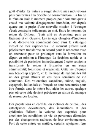 goût d'aider les autres a surgit d'entre mes motivations
plus conformes à la Société de consommation. La fin de
la réunion était le moment propice pour communiquer à
chaud ma volonté d'engagement immédiat, car depuis
quatre ans le projet d'une nouvelle mission à l'étranger
s'était construite solidement en moi. Entre le moment du
retour de Djibouti j'étais allé en Argentine, puis en
Espagne et en Guyane. Les images chargées d'émotions
et de découvertes abondaient donc dans le catalogue
virtuel de mes expériences. Le moment présent s'est
précisément transformé en accord pour la rencontre avec
un recruteur pour se prolonger vers la formation au
départ en mission à l'étranger. La décision rapide et la
possibilité de participer immédiatement à cette session a
transformé le séjour à Bruxelles en un stage
administratif, logistique et urgentiste. Cette vie d'équipe
m'a beaucoup apporté, et le mélange de nationalités fut
un des grand attraits de ces deux semaines de vie
commune. Des volontaires canadiens, suisse, anglais,
espagnols, hollandais et français se sont rencontrés pour
être formés dans le même but, aider les autres, quelque
part où cette aide devient précieuse en raison du manque
de ressources locales.

Des populations en conflits, ou victimes de ceux-ci, des
cataclysmes dévastateurs, des inondations et des
épidémies fédèrent la volonté des expatriés pour
améliorer les conditions de vie de personnes déroutées
par des changements radicaux de leur environnement.
Fort de cette entrée en matière, certains rejoignent leur
 