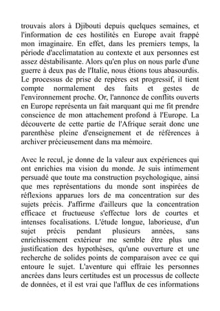 trouvais alors à Djibouti depuis quelques semaines, et
l'information de ces hostilités en Europe avait frappé
mon imaginaire. En effet, dans les premiers temps, la
période d'acclimatation au contexte et aux personnes est
assez déstabilisante. Alors qu'en plus on nous parle d'une
guerre à deux pas de l'Italie, nous étions tous abasourdis.
Le processus de prise de repères est progressif, il tient
compte normalement des faits et gestes de
l'environnement proche. Or, l'annonce de conflits ouverts
en Europe représenta un fait marquant qui me fit prendre
conscience de mon attachement profond à l'Europe. La
découverte de cette partie de l'Afrique serait donc une
parenthèse pleine d'enseignement et de références à
archiver précieusement dans ma mémoire.

Avec le recul, je donne de la valeur aux expériences qui
ont enrichies ma vision du monde. Je suis intimement
persuadé que toute ma construction psychologique, ainsi
que mes représentations du monde sont inspirées de
réflexions apparues lors de ma concentration sur des
sujets précis. J'affirme d'ailleurs que la concentration
efficace et fructueuse s'effectue lors de courtes et
intenses focalisations. L'étude longue, laborieuse, d'un
sujet précis pendant plusieurs années, sans
enrichissement extérieur me semble être plus une
justification des hypothèses, qu'une ouverture et une
recherche de solides points de comparaison avec ce qui
entoure le sujet. L'aventure qui effraie les personnes
ancrées dans leurs certitudes est un processus de collecte
de données, et il est vrai que l'afflux de ces informations
 