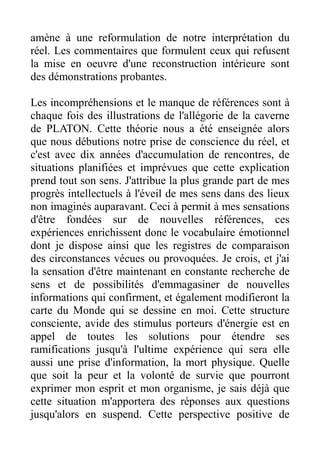 amène à une reformulation de notre interprétation du
réel. Les commentaires que formulent ceux qui refusent
la mise en oeuvre d'une reconstruction intérieure sont
des démonstrations probantes.

Les incompréhensions et le manque de références sont à
chaque fois des illustrations de l'allégorie de la caverne
de PLATON. Cette théorie nous a été enseignée alors
que nous débutions notre prise de conscience du réel, et
c'est avec dix années d'accumulation de rencontres, de
situations planifiées et imprévues que cette explication
prend tout son sens. J'attribue la plus grande part de mes
progrès intellectuels à l'éveil de mes sens dans des lieux
non imaginés auparavant. Ceci à permit à mes sensations
d'être fondées sur de nouvelles références, ces
expériences enrichissent donc le vocabulaire émotionnel
dont je dispose ainsi que les registres de comparaison
des circonstances vécues ou provoquées. Je crois, et j'ai
la sensation d'être maintenant en constante recherche de
sens et de possibilités d'emmagasiner de nouvelles
informations qui confirment, et également modifieront la
carte du Monde qui se dessine en moi. Cette structure
consciente, avide des stimulus porteurs d'énergie est en
appel de toutes les solutions pour étendre ses
ramifications jusqu'à l'ultime expérience qui sera elle
aussi une prise d'information, la mort physique. Quelle
que soit la peur et la volonté de survie que pourront
exprimer mon esprit et mon organisme, je sais déjà que
cette situation m'apportera des réponses aux questions
jusqu'alors en suspend. Cette perspective positive de
 