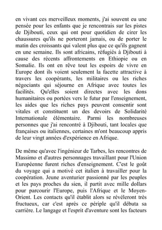 en vivant ces merveilleux moments, j'ai souvent eu une
pensée pour les enfants que je rencontrais sur les pistes
de Djibouti, ceux qui ont pour quotidien de cirer les
chaussures qu'ils ne porteront jamais, ou de porter le
matin des croissants qui valent plus que ce qu'ils gagnent
en une semaine. Ils sont africains, réfugiés à Djibouti à
cause des récents affrontements en Ethiopie ou en
Somalie. Ils ont en rêve tout les espoirs de vivre en
Europe dont ils voient seulement la facette attractive à
travers les coopérants, les militaires ou les riches
négociants qui séjourne en Afrique avec toutes les
facilités. Qu'elles soient directes avec les dons
humanitaires ou portées vers le futur par l'enseignement,
les aides que les riches pays peuvent consentir sont
vitales et constituent un des devoirs de Solidarité
Internationale élémentaire. Parmi les nombreuses
personnes que j'ai rencontré à Djibouti, tant locales que
françaises ou italiennes, certaines m'ont beaucoup appris
de leur vingt années d'expérience en Afrique.
De même qu'avec l'ingénieur de Tarbes, les rencontres de
Massimo et d'autres personnages travaillant pour l'Union
Européenne furent riches d'enseignement. C'est le goût
du voyage qui a motivé cet italien à travailler pour la
coopération. Jeune aventurier passionné par les peuples
et les pays proches du sien, il partit avec mille dollars
pour parcourir l'Europe, puis l'Afrique et le Moyen-
Orient. Les contacts qu'il établit alors se révéleront très
fructueux, car c'est après ce périple qu'il débuta sa
carrière. Le langage et l'esprit d'aventure sont les facteurs
 
