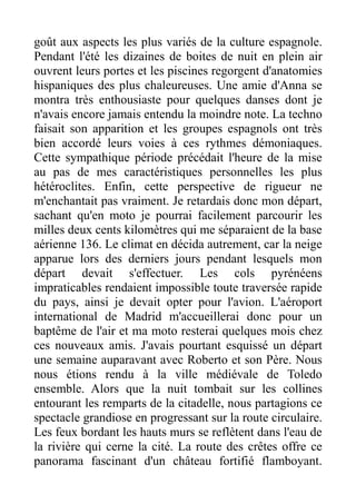 goût aux aspects les plus variés de la culture espagnole.
Pendant l'été les dizaines de boites de nuit en plein air
ouvrent leurs portes et les piscines regorgent d'anatomies
hispaniques des plus chaleureuses. Une amie d'Anna se
montra très enthousiaste pour quelques danses dont je
n'avais encore jamais entendu la moindre note. La techno
faisait son apparition et les groupes espagnols ont très
bien accordé leurs voies à ces rythmes démoniaques.
Cette sympathique période précédait l'heure de la mise
au pas de mes caractéristiques personnelles les plus
hétéroclites. Enfin, cette perspective de rigueur ne
m'enchantait pas vraiment. Je retardais donc mon départ,
sachant qu'en moto je pourrai facilement parcourir les
milles deux cents kilomètres qui me séparaient de la base
aérienne 136. Le climat en décida autrement, car la neige
apparue lors des derniers jours pendant lesquels mon
départ devait s'effectuer. Les cols pyrénéens
impraticables rendaient impossible toute traversée rapide
du pays, ainsi je devait opter pour l'avion. L'aéroport
international de Madrid m'accueillerai donc pour un
baptême de l'air et ma moto resterai quelques mois chez
ces nouveaux amis. J'avais pourtant esquissé un départ
une semaine auparavant avec Roberto et son Père. Nous
nous étions rendu à la ville médiévale de Toledo
ensemble. Alors que la nuit tombait sur les collines
entourant les remparts de la citadelle, nous partagions ce
spectacle grandiose en progressant sur la route circulaire.
Les feux bordant les hauts murs se reflètent dans l'eau de
la rivière qui cerne la cité. La route des crêtes offre ce
panorama fascinant d'un château fortifié flamboyant.
 
