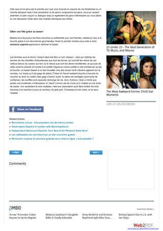 Clair que ce ne sera pas le premier jour que vous trouviez la coquine de vos fantasmes ou un
homme attrayant mais il faut persévérer et de savoir comprendre les gens, ceux qui veulent
aisément un plan coquin ou dialogue sexy ou également les gens intéressants qui vous plaira
et une discussion facile dans des hobbies identiques aux vôtres.




Gâter une fille grâce au baiser:

Baisers tout doux pour les fines mouches ou enflammés pour les friandes, mettez-lui l’eau à la
bouche grâce à vos deux lèvres gourmandes. Avant le premier rendez-vous suite à votre
annonce coquine apprenez à maîtriser le baiser.
                                                                                                    25 Under 25 - The Next Generation of
                                                                                                    TV, Music, and Movies

Les femmes vous le diront, l’amant idéal doit être un bon ‘baiseur’, celui qui maîtrise les
secrets de ces chenilles chatouilleuses que sont les lèvres, qui connaît les vertus de ces
cailloux blancs (la couleur qui leur va le mieux) que sont les dents mordillantes, et qui joue de
cette caverne chaude et humide à la subtile fragrance (moins subtile si mal entretenue) qu’est
la bouche. Le baiser faisant à lui seul travailler cinq des douze nerfs crâniens agissant sur le
cerveau, nul doute qu’il est gage de plaisir (Tristan et Yseult restaient bouche à bouche du
coucher au lever du soleil) mais gage d’amour aussi: la salive est partagée (synonyme de
confiance), les souffles sont associés (échange de vie, donc d’amour). Acte si intime que
jamais une prostituée n’embrassera un client! L’erreur est de croire qu’il n’existe qu’une sorte
de baiser: non seulement ils sont multiples, mais leur association peut faire tomber les trois
bananes à la machine à sous du bonheur (le jack-pot). Choisissez le bon ordre, et ce sera
l’extase!
                                                                                                    The Most Awkward Former Child Star
                                                                                                    Moments


                                                                                                    LIKE US ON FACEBOOK




Related Articles:
  Rencontres Juives : très populaire ces dernières années
  Great way to Explore in London with Stunning Escort
  Independent Vancouver Escorts: Your Search for Pleasure Ends Here!
  Les célibataires se cherchent sur ce site rencontre gratuit
  Rencontre coquine et annonce gratuite avec chat en ligne, c’est possible ?




  « PREV                                                                               NEXT »



Comments




                                                                                                                              more from Zimbio »


'Arrow' Promotes Colton              Rebecca Gayheart's Daughter            Anna Kendrick and Director       Britney Spears Out in L.A. with
Haynes to Series Regular             Billie Is Totally Adorable             Boyfriend Split After Four...    Her Boys



                                                                                                                     converted by Web2PDFConvert.com
 