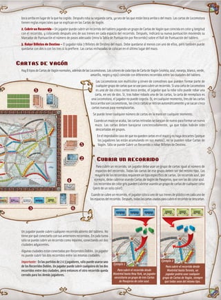 boca arriba en lugar de la que ha cogido. Después roba su segunda carta, ya sea de las que están boca arriba o del mazo. Las cartas de Locomotora
tienen reglas especiales que se explican en las Cartas de Vagón.
2. Cubrir un Recorrido – Un jugador puede cubrir un recorrido del tablero jugando un grupo de Cartas de Vagón que coincida en color y longitud
con el recorrido, y colocando después uno de sus trenes en cada espacio del recorrido. Después, indicará su nueva puntuación moviendo su
Marcador de Puntuación el número de pasos adecuado (mira la Tabla de Puntuación por Recorrido) sobre el Raíl de Puntuación del tablero.
3. Robar Billetes de Destino – El jugador roba 3 Billetes de Destino del mazo. Debe quedarse al menos con uno de ellos, pero también puede
quedarse con dos o con los tres si lo prefiere. Las cartas rechazadas se colocan en el último lugar del mazo.
Cartas de vagón
Hay8tiposdeCartasdeVagónnormales,ademásdelasLocomotoras.LoscoloresdecadatipodeCartadeVagón(violeta,azul,naranja,blanco,verde,
amarillo, negro y rojo) coincide con diferentes recorridos entre las ciudades del tablero.
Las Locomotoras son multicolor y sirven de comodines que pueden formar parte de
cualquiergrupodecartasqueseuseparacubrirunrecorrido.SiunacartadeLocomotora
es una de las cinco cartas boca arriba, el jugador que la robe sólo puede robar una
carta, en vez de dos. Si, tras haber robado una de las cartas, la carta de reemplazo es
unaLocomotora,eljugadornopuedecogerla.Si,encualquiermomento,tresdelascartas
boca arriba son Locomotoras, las cinco cartas se retiran automáticamente y se sacan cinco
cartas nuevas para reemplazarlas.
Se puede tener cualquier número de cartas en la mano en cualquier momento.
Cuando un mazo se acaba, las cartas retiradas se barajan de nuevo para formar un nuevo
mazo. Las cartas deben barajarse concienzudamente, ya que todas habrán sido
descartadas en grupos.
Enelimprobablecasodequenoquedencartasenelmazoynohayadescartes(porque
los jugadores las están acumulando en sus manos), no se pueden robar Cartas de
Vagón. Sólo se puede Cubrir un Recorrido o robar Billetes de Destino.
Cubrir un recorrido
Para cubrir un recorrido, un jugador debe usar un grupo de cartas igual al número de
espacios del recorrido. Todas las cartas de ese grupo deben ser del mismo tipo. Las
mayoría de los recorridos requieren un tipo específico de cartas. Un recorrido azul, por
ejemplo, debe cubrirse usando Cartas de Vagón de Pasajeros, que son las de color azul.
Losrecorridosdecolorgrispuedencubrirseusandoungrupodecartasdecualquiercolor
(pero de un solo color).
Cuandosecubreunrecorrido,eljugadorcolocaunodesustrenesdeplásticoencadaunode
losespaciosdelrecorrido.Después,todaslascartasusadasparacubrirelrecorridosedescartan.
Un jugador puede cubrir cualquier recorrido abierto del tablero. No
tiene por qué conectarlo con sus anteriores recorridos. En cada turno
sólo se puede cubrir un recorrido como máximo, conectando así dos
ciudades adyacentes.
AlgunasciudadesestánconectadasporRecorridosDobles.Unjugador
no puede cubrir los dos recorridos entre las mismas ciudades.
Importante: En las partidas de 2 ó 3 jugadores, sólo puede usarse uno
delosRecorridosDobles.Unjugadorpuedecubrircualquieradelosdos
recorridos entre dos ciudades, pero entonces el otro recorrido queda
cerrado para los demás jugadores.
† ƒ
ƒ
†
…
„ ‡
Para cubrir el recorrido desde
Montréal hasta Toronto, un
jugador podría usar cualquier
grupo de Cartas de Vagón, siempre
que todas sean del mismo tipo.
Ejemplo 2
Para cubrir el recorrido desde
Montréal hasta New York, un jugador
necesitaría un grupo de tres Cartas
de Pasajeros de color azul.
Ejemplo 1
 