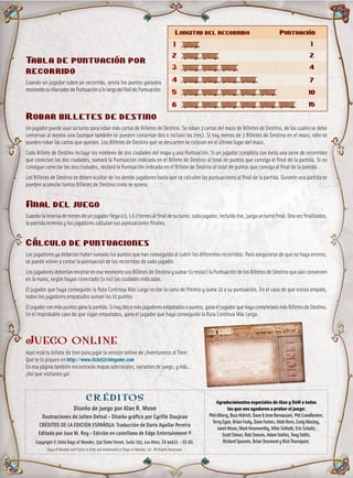 Tabla de puntuación por
recorrido
Cuando un jugador cubre un recorrido, anota los puntos ganados
moviendosuMarcadordePuntuaciónalolargodelRaíldePuntuación:
Robar billetes de destino
Un jugador puede usar su turno para robar más cartas de Billetes de Destino. Se roban 3 cartas del mazo de Billetes de Destino, de las cuales se debe
conservar al menos una (aunque también se pueden conservar dos o incluso las tres). Si hay menos de 3 Billetes de Destino en el mazo, sólo se
pueden robar las cartas que quedan. Los Billetes de Destino que se descarten se colocan en el último lugar del mazo.
Cada Billete de Destino incluye los nombres de dos ciudades del mapa y una Puntuación. Si un jugador completa con éxito una serie de recorridos
que conectan las dos ciudades, sumará la Puntuación indicada en el Billete de Destino al total de puntos que consiga al final de la partida. Si no
consigue conectar las dos ciudades, restará la Puntuación indicada en el Billete de Destino al total de puntos que consiga al final de la partida.
Los Billetes de Destino se deben ocultar de los demás jugadores hasta que se calculen las puntuaciones al final de la partida. Durante una partida se
pueden acumular tantos Billetes de Destino como se quiera.
Final del juego
Cuandolareservadetrenesdeunjugadorllegaa0,1ó2trenesalfinaldesuturno,cadajugador,incluidoése,juegaunturnofinal.Unavezfinalizados,
la partida termina y los jugadores calculan sus puntuaciones finales.
Cálculo de puntuaciones
Los jugadores ya deberían haber sumado los puntos que han conseguido al cubrir los diferentes recorridos. Para asegurarse de que no haya errores,
se puede volver a contar la puntuación de los recorridos de cada jugador.
LosjugadoresdeberíanmostrarenesemomentosusBilletesdeDestinoysumar(orestar)laPuntuacióndelosBilletesdeDestinoqueaúnconserven
en la mano, según hayan conectado (o no) las ciudades indicadas.
El jugador que haya conseguido la Ruta Continua Más Larga recibe la carta de Premio y suma 10 a su puntuación. En el caso de que exista empate,
todos los jugadores empatados suman los 10 puntos.
Eljugadorconmáspuntosganalapartida.Sihaydosomásjugadoresempatadosapuntos,ganaeljugadorquehayacompletadomásBilletesdeDestino.
En el improbable caso de que sigan empatados, gana el jugador que haya conseguido la Ruta Continua Más Larga.
Juego online
Aquí está tu billete de tren para jugar la versión online de ¡Aventureros al Tren!
Que te lo piquen en http://www.ticket2ridegame.com
En esa página también encontrarás mapas adicionales, variantes de juego, y más…
¡Así que visítanos ya!
1
Longitud del recorrido Puntuación
2
3
4
5
6
1
2
4
7
10
15
CRÉDITOS
Diseño de juego por Alan R. Moon
Ilustraciones de Julien Delval • Diseño gráfico por Cyrille Daujean
CRÉDITOS DE LA EDICIÓN ESPAÑOLA: Traducción de Darío Aguilar Pereira
Editado por Jose M. Rey • Edición en castellano de Edge Entertainment ®
Copyright © 2004 Days of Wonder, 334 State Street, Suite 203, Los Altos, CA 94022 - EE.UU.
Days of Wonder and Ticket to Ride are trademarks of Days of Wonder, Inc. All Rights Reserved.
Agradecimientos especiales de Alan y DoW a todos
los que nos ayudaron a probar el juego:
PhilAlberg,BuzzAldrich,Dave&JennBernazzani,PittCrandlemire,
TerryEgan,BrianFealy,DaveFontes,MattHorn,CraigMassey,
JanetMoon,MarkNoseworthy,MikeSchloth,EricSchultz,
ScottSimon,RobSimons,AdamSmiles,TonySoltis,
RichardSpoonts,BrianStormontyRickThornquist.
 