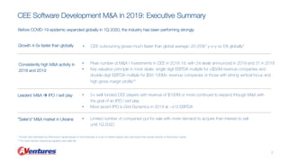* Growth rate estimated by AVentures Capital based on the financials of a set of market players who disclosed their results directly to AVentures Capita
** For other factors influencing valuation see slide #6
CEE Software Development M&A in 2019: Executive Summary
2
Growth 4-5x faster than globally
Consistently high M&A activity in
2018 and 2019
Leaders` M&A à IPO / exit play
• CEE outsourcing grows much faster than global average: 20-25%* y-o-y vs 5% globally*
• Peak number of M&A / investments in CEE in 2018-19, with 24 deals announced in 2019 and 31 in 2018
• Key valuation principle in most deals: single digit EBITDA multiple for <$50M revenue companies and
double-digit EBITDA multiple for $50-100M+ revenue companies or those with strong vertical focus and
high gross margin profile**
• 5+ well-funded CEE players with revenue of $100M or more continued to expand through M&A with
the goal of an IPO / exit play
• Most recent IPO is Grid Dynamics in 2019 at ~x12 EBITDA
“Seller`s” M&A market in Ukraine • Limited number of companies put for sale with more demand to acquire than interest to sell
until 1Q 2020
Before COVID-19 epidemic expanded globally in 1Q 2020, the industry has been performing strongly
 