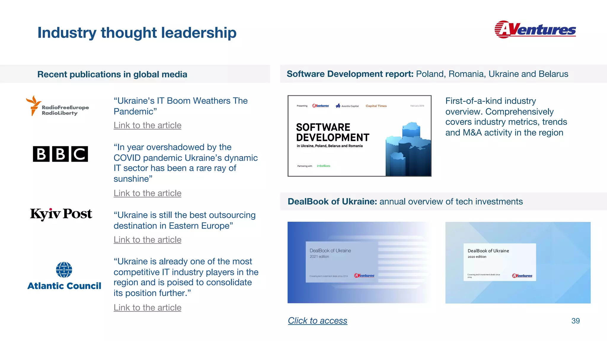 Industry thought leadership
Software Development report: Poland, Romania, Ukraine and Belarus
DealBook of Ukraine: annual overview of tech investments
Recent publications in global media
First-of-a-kind industry
overview. Comprehensively
covers industry metrics, trends
and M&A activity in the region
“Ukraine is already one of the most
competitive IT industry players in the
region and is poised to consolidate
its position further.”
Link to the article
“Ukraine is still the best outsourcing
destination in Eastern Europe”
Link to the article
“In year overshadowed by the
COVID pandemic Ukraine’s dynamic
IT sector has been a rare ray of
sunshine”
Link to the article
“Ukraine's IT Boom Weathers The
Pandemic”
Link to the article
39
Click to access
 