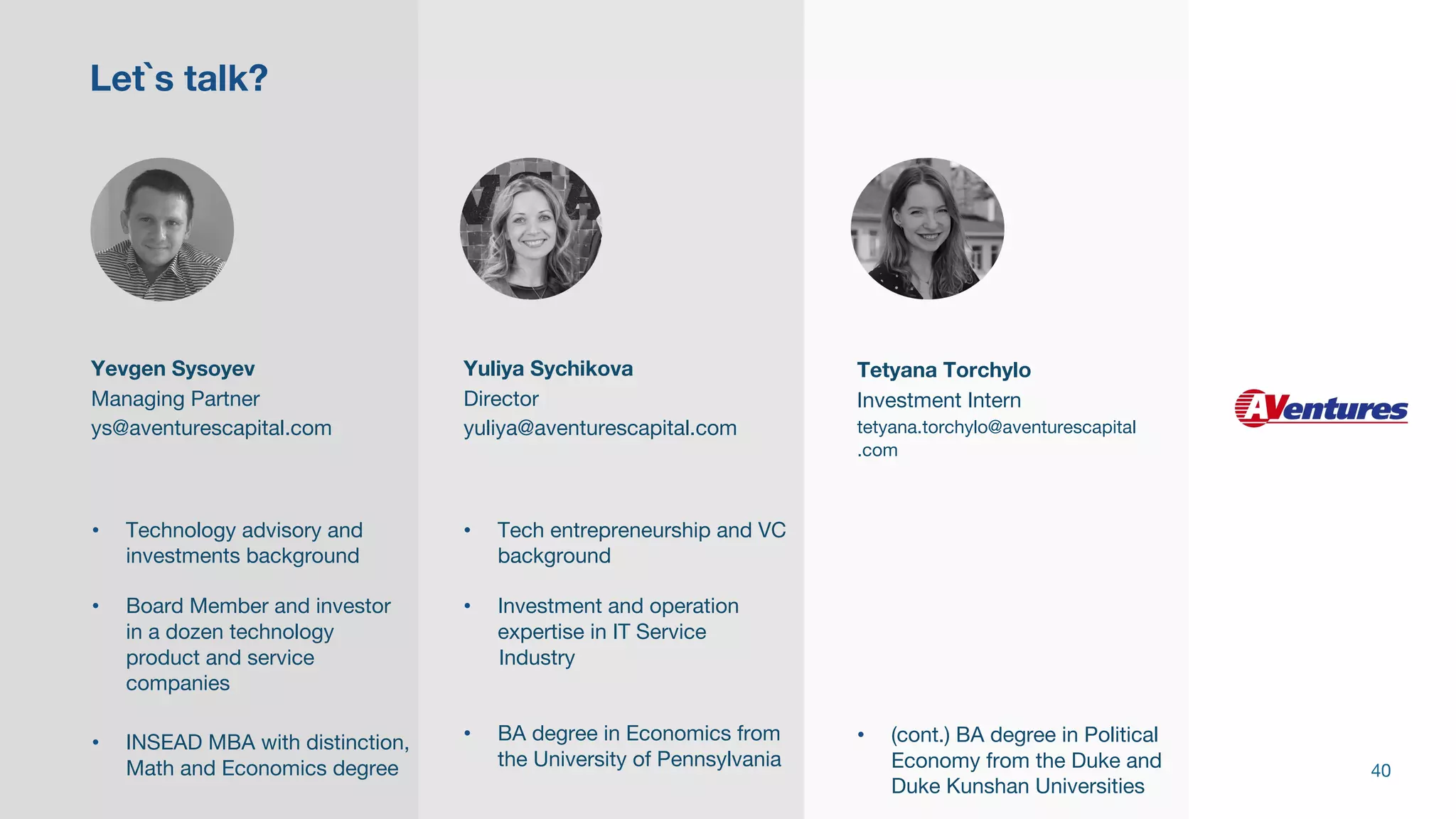 Yevgen Sysoyev
Managing Partner
ys@aventurescapital.com
• Technology advisory and
investments background
• Board Member and investor
in a dozen technology
product and service
companies
• INSEAD MBA with distinction,
Math and Economics degree
Yuliya Sychikova
Director
yuliya@aventurescapital.com
• Tech entrepreneurship and VC
background
• Investment and operation
expertise in IT Service
Industry
• BA degree in Economics from
the University of Pennsylvania
Let`s talk?
40
Tetyana Torchylo
Investment Intern
tetyana.torchylo@aventurescapital
.com
• (cont.) BA degree in Political
Economy from the Duke and
Duke Kunshan Universities
 