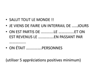 • SALUT TOUT LE MONDE !!
• JE VIENS DE FAIRE UN INTERRAIL DE ……JOURS
• ON EST PARTIS DE ………….LE …………….ET ON
EST REVENUS LE …………….EN PASSANT PAR
……………..
• ON ÉTAIT …………….PERSONNES
(utiliser 5 appréciations positives minimum)
 