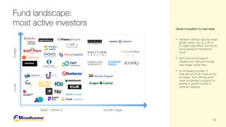 Fund landscape:
most active investors
Seed – Series A Growth stage
Local
Foreign
• Ukrainian startups typically target
global market, set up a US or
EU legal entity/office, and hence
are fundable by international
funds
• Most local funds support
Ukraine-born startups through
early-stage capital raise
• An increasing number of
international funds invest across
all stages: from offering world
class acceleration programs to
leading in growth rounds of
Ukrainian startups
Global competition for best deals
16
 
