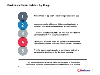 Ukrainian software tech is a big thing…
1
#1 workforce of top notch software engineers within CEE
Increasing number of Fortune 500 companies directly or
indirectly have software development shop in Ukraine
IT services exports account for ca. 40% of all exports from
Ukraine to the US = #1 export item to the US
Ukrainian IT accounts for ca. 3% of total GDP and employs
100,000 professionals, including 50,000 software engineers
IT is the fastest growing sector in Ukraine and on track to
transform the structure of the Ukrainian economy
A key element emerged in Ukraine over the last decade, despite all the odds with
governments, revolutions, neighboring countries, ups and downs in the economy
 