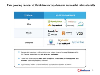 Ever growing number of Ukrainian startups become successful internationally
6
VERTICAL SELECTED COMPANIES
Web
Mobile
Enterprise
Decade ago, to succeed in US market, one had to leave Ukraine. So many Ukrainians left to
US, Canada, Israel where they built large tech businesses
These days more and more talent stays locally while still succeeds in building global tech
business, particularly targeting US market
Appearance of first few Ukrainian “Unicorns” is on a horizon, I start the countdown…
 