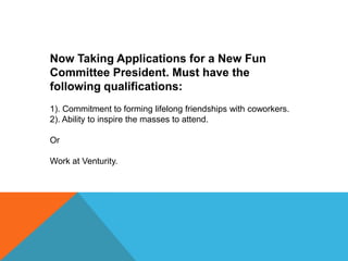 Now Taking Applications for a New Fun
Committee President. Must have the
following qualifications:
1). Commitment to forming lifelong friendships with coworkers.
2). Ability to inspire the masses to attend.
Or
Work at Venturity.

 
