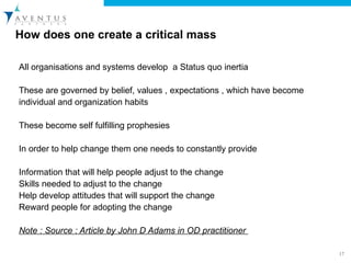 How does one create a critical mass All organisations and systems develop  a Status quo inertia  These are governed by belief, values , expectations , which have become individual and organization habits  These become self fulfilling prophesies  In order to help change them one needs to constantly provide  Information that will help people adjust to the change  Skills needed to adjust to the change  Help develop attitudes that will support the change Reward people for adopting the change Note : Source : Article by John D Adams in OD practitioner  
