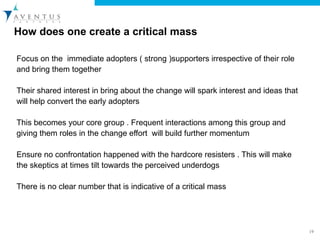 How does one create a critical mass Focus on the  immediate adopters ( strong )supporters irrespective of their role and bring them together  Their shared interest in bring about the change will spark interest and ideas that will help convert the early adopters  This becomes your core group . Frequent interactions among this group and giving them roles in the change effort  will build further momentum  Ensure no confrontation happened with the hardcore resisters . This will make the skeptics at times tilt towards the perceived underdogs There is no clear number that is indicative of a critical mass  