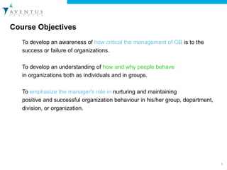 Course Objectives  To develop an awareness of  how critical the management of OB  is to the success or failure of organizations.   To develop an understanding of  how and why people behave in organizations both as individuals and in groups.   To  emphasize the manager's role in  nurturing and maintaining positive and successful organization behaviour in his/her group, department, division, or organization. 