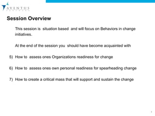 Session Overview  This session is  situation based  and will focus on Behaviors in change initiatives.  At the end of the session you  should have become acquainted with  How to  assess ones Organizations readiness for change  How to  assess ones own personal readiness for spearheading change  How to create a critical mass that will support and sustain the change  