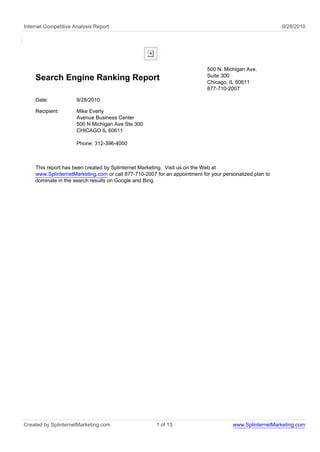 Internet Competitive Analysis Report                                                                     9/28/2010




                                                                           500 N. Michigan Ave.
                                                                           Suite 300
    Search Engine Ranking Report                                           Chicago, IL 60611
                                                                           877-710-2007

    Date:             9/28/2010

    Recipient:        Mike Everly
                      Avenue Business Center
                      500 N Michigan Ave Ste 300
                      CHICAGO IL 60611

                      Phone: 312-396-4000



    This report has been created by Splinternet Marketing. Visit us on the Web at
    www.SplinternetMarketing.com or call 877-710-2007 for an appointment for your personalized plan to
    dominate in the search results on Google and Bing.




Created by SplinternetMarketing.com                   1 of 13                         www.SplinternetMarketing.com
 