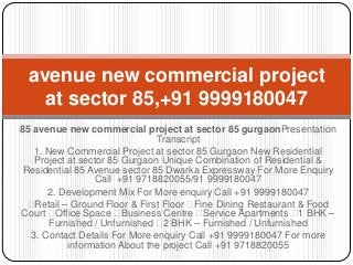 avenue new commercial project
at sector 85,+91 9999180047
85 avenue new commercial project at sector 85 gurgaonPresentation
Transcript
1. New Commercial Project at sector 85 Gurgaon New Residential
Project at sector 85 Gurgaon Unique Combination of Residential &
Residential 85 Avenue sector 85 Dwarka Expressway For More Enquiry
Call +91 9718820055/91 9999180047
2. Development Mix For More enquiry Call +91 9999180047

Retail – Ground Floor & First Floor 
Fine Dining Restaurant & Food
Court 
Office Space 
Business Centre 
Service Apartments  BHK –
1
Furnished / Unfurnished  BHK – Furnished / Unfurnished
2
3. Contact Details For More enquiry Call +91 9999180047 For more
information About the project Call +91 9718820055

 