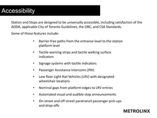 Accessibility
Station and Stops are designed to be universally accessible, including satisfaction of the
AODA, applicable City of Toronto Guidelines, the OBC, and CSA Standards.
Some of those features include:
• Barrier‐free paths from the entrance level to the station
platform level
• Tactile warning strips and tactile walking surface
indicators
• Signage systems with tactile indicators
• Passenger Assistance Intercoms (PAI)
• Low floor Light Rail Vehicles (LRV) with designated
wheelchair locations
• Nominal gaps from platform edges to LRV entries
• Automated visual and audible stop announcements
• On-street and off-street paratransit passenger pick-ups
and drop-offs
 