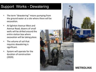 Support Works - Dewatering
• At Eglinton Avenue West and
Avenue Road, dozens of small
wells will be drilled around the
entire station box where
excavation will be taking place.
• The volume of soil that
requires dewatering is
significant.
• System will operate for the
duration of construction
(2020).
• The term “dewatering” means pumping from
the ground water at a site where there will be
excavation.
 
