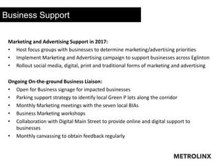 Business Support
Marketing and Advertising Support in 2017:
• Host focus groups with businesses to determine marketing/advertising priorities
• Implement Marketing and Advertising campaign to support businesses across Eglinton
• Rollout social media, digital, print and traditional forms of marketing and advertising
Ongoing On-the-ground Business Liaison:
• Open for Business signage for impacted businesses
• Parking support strategy to identify local Green P lots along the corridor
• Monthly Marketing meetings with the seven local BIAs
• Business Marketing workshops
• Collaboration with Digital Main Street to provide online and digital support to
businesses
• Monthly canvassing to obtain feedback regularly
 