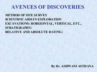 AVENUES OF DISCOVERIES
METHOD OF SITE SURVEY
SCIENTIFIC AIDS IN EXPLORATION
EXCAVATIONS: HORIZONTAL, VERTICAL, ETC.,
STRATIGRAPHY:
RELATIVE AND ABSOLUTE DATING:
By Dr. ASHWANI ASTHANA
 