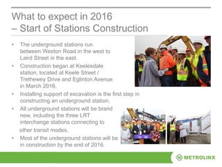 • The underground stations run
between Weston Road in the west to
Laird Street in the east.
• Construction began at Keelesdale
station, located at Keele Street /
Trethewey Drive and Eglinton Avenue
in March 2016.
• Installing support of excavation is the first step in
constructing an underground station.
• All underground stations will be brand
new, including the three LRT
interchange stations connecting to
other transit modes.
• Most of the underground stations will be
in construction by the end of 2016.
What to expect in 2016
– Start of Stations Construction
 