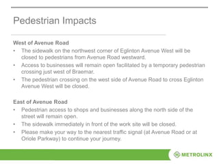 Pedestrian Impacts
West of Avenue Road
• The sidewalk on the northwest corner of Eglinton Avenue West will be
closed to pedestrians from Avenue Road westward.
• Access to businesses will remain open facilitated by a temporary pedestrian
crossing just west of Braemar.
• The pedestrian crossing on the west side of Avenue Road to cross Eglinton
Avenue West will be closed.
East of Avenue Road
• Pedestrian access to shops and businesses along the north side of the
street will remain open.
• The sidewalk immediately in front of the work site will be closed.
• Please make your way to the nearest traffic signal (at Avenue Road or at
Oriole Parkway) to continue your journey.
 