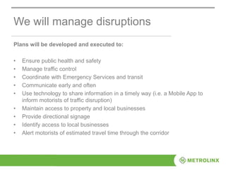 We will manage disruptions
Plans will be developed and executed to:
• Ensure public health and safety
• Manage traffic control
• Coordinate with Emergency Services and transit
• Communicate early and often
• Use technology to share information in a timely way (i.e. a Mobile App to
inform motorists of traffic disruption)
• Maintain access to property and local businesses
• Provide directional signage
• Identify access to local businesses
• Alert motorists of estimated travel time through the corridor
 