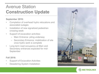 Avenue Station
Construction Update
September 2016:
• Completion of overhead hydro relocations and
associated outages
• Installation of new signalized pedestrian
crossing week
• Support of excavation activities:
– Main Entrance: piling underway
– Secondary Entrance: mobilization of site
once hydro work is complete
• Long term road occupancy at Main and
Secondary entrances expected for mid-
September
Fall 2016:
• Support of Excavation Activities
• Dewatering System Installation
 