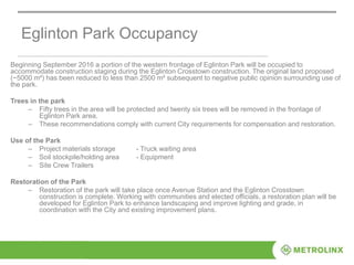 Eglinton Park Occupancy
Beginning September 2016 a portion of the western frontage of Eglinton Park will be occupied to
accommodate construction staging during the Eglinton Crosstown construction. The original land proposed
(~5000 m²) has been reduced to less than 2500 m² subsequent to negative public opinion surrounding use of
the park.
Trees in the park
– Fifty trees in the area will be protected and twenty six trees will be removed in the frontage of
Eglinton Park area.
– These recommendations comply with current City requirements for compensation and restoration.
Use of the Park
– Project materials storage - Truck waiting area
– Soil stockpile/holding area - Equipment
– Site Crew Trailers
Restoration of the Park
– Restoration of the park will take place once Avenue Station and the Eglinton Crosstown
construction is complete. Working with communities and elected officials, a restoration plan will be
developed for Eglinton Park to enhance landscaping and improve lighting and grade, in
coordination with the City and existing improvement plans.
 