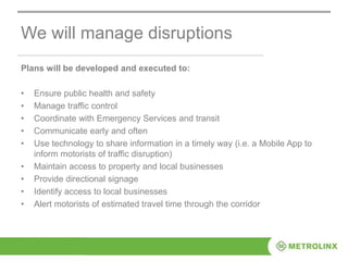 We will manage disruptions
Plans will be developed and executed to:
• Ensure public health and safety
• Manage traffic control
• Coordinate with Emergency Services and transit
• Communicate early and often
• Use technology to share information in a timely way (i.e. a Mobile App to
inform motorists of traffic disruption)
• Maintain access to property and local businesses
• Provide directional signage
• Identify access to local businesses
• Alert motorists of estimated travel time through the corridor
 