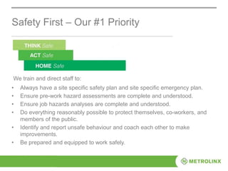 Safety First – Our #1 Priority
• Always have a site specific safety plan and site specific emergency plan.
• Ensure pre-work hazard assessments are complete and understood.
• Ensure job hazards analyses are complete and understood.
• Do everything reasonably possible to protect themselves, co-workers, and
members of the public.
• Identify and report unsafe behaviour and coach each other to make
improvements.
• Be prepared and equipped to work safely.
We train and direct staff to:
 