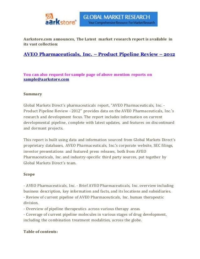 Aarkstore.com announces, The Latest market research report is available in
its vast collection:
AVEO Pharmaceuticals, Inc. – Product Pipeline Review – 2012
You can also request for sample page of above mention reports on
sample@aarkstore.com
Summary
Global Markets Direct’s pharmaceuticals report, “AVEO Pharmaceuticals, Inc. -
Product Pipeline Review - 2012” provides data on the AVEO Pharmaceuticals, Inc.’s
research and development focus. The report includes information on current
developmental pipeline, complete with latest updates, and features on discontinued
and dormant projects.
This report is built using data and information sourced from Global Markets Direct’s
proprietary databases, AVEO Pharmaceuticals, Inc.’s corporate website, SEC filings,
investor presentations and featured press releases, both from AVEO
Pharmaceuticals, Inc. and industry-specific third party sources, put together by
Global Markets Direct’s team.
Scope
- AVEO Pharmaceuticals, Inc. - Brief AVEO Pharmaceuticals, Inc. overview including
business description, key information and facts, and its locations and subsidiaries.
- Review of current pipeline of AVEO Pharmaceuticals, Inc. human therapeutic
division.
- Overview of pipeline therapeutics across various therapy areas.
- Coverage of current pipeline molecules in various stages of drug development,
including the combination treatment modalities, across the globe.
Table of contents:
 