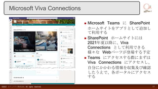  Microsoft Teams に SharePoint
ホームサイトをアプリとして追加し
て利用する
 SharePoint ホームサイトには
2021年夏以降に、Viva
Connections として利用できる
様々な Webパーツが登場する予定
 Teams にアクセスする際にまずは
Viva Connections にアクセスし、
自分にかかわる情報を収集及び確認
したうえで、各ポータルにアクセス
する
©2021 オフィスアイ株式会社 All rights reserved. 17
Microsoft Viva Connections
 