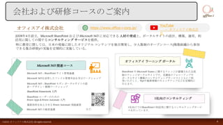会社および研修コースのご案内
オフィスアイ株式会社
2008年4月設立。Microsoft SharePoint および Microsoft 365 に対応できる 人材の育成と、ポータルサイトの設計、構築、運用、利
活用に関しての関するコンサルティング サービスを提供。
特に教育に関しては、日本の現場に即したオリジナル コンテンツを独自開発し、少人数制のオープンコース(複数組織から参加
できる集合研修)の実施を定期的に実施している。
https://www.office-i-corp.jp/
オフィスアイ ラーニング ポータル
SharePoint や Microsoft Teams に関するナレッジが蓄積された会員
制のナレッジポータルサイトです。受講後のフォローアップや
ポータルサイト構築のコンサルティングサービスとともにご利
用いただくと、Tipsや最新情報のキャッチアップなどを定期的に
行えます。
1社向けコンサルティング
1社向けでのSharePointの利活用に関するコンサルティングサービ
スを行っています。
Microsoft 365 関連コース
Microsoft 365 - SharePoint サイト管理基礎
Microsoft 365を活用したファイル管理手法を学ぶワークショップ
Microsoft 365 - SharePoint モダン ポータルサイトの設
計・デザイン・展開ワークショップ
SharePoint ユーザーのための
Power Apps & Power Automate 入門
業務効率を向上させる Power Automate 実践演習
SharePoint Framework 入門
など..
©2021 オフィスアイ株式会社 All rights reserved. 4
YouTube
– オフィスアイ株式会
社
Microsoft 365 の検索基礎
 