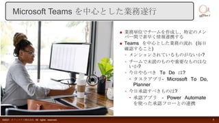  業務単位でチームを作成し、特定のメン
バー間で素早く情報連携する
 Teams を中心とした業務の流れ (毎日
確認すること)
◦ メンションされているものがないか?
◦ チームで未読のものや重要なものはな
いか?
◦ 今日やるべき To Do は?
 タスクアプリ– Microsoft To Do,
Planner
◦ 今日承認すべきものは?
 承認アプリ – Power Automate
を使った承認フローとの連携
©2021 オフィスアイ株式会社 All rights reserved. 8
Microsoft Teams を中心とした業務遂行
 