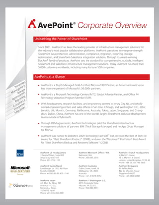 Unleashing the Power of SharePoint

  Since 2001, AvePoint has been the leading provider of infrastructure management solutions for
  the industry’s most popular collaboration platforms. AvePoint specializes in enterprise-strength
  SharePoint data protection, administration, compliance, migration, reporting, storage
  optimization, and SharePoint-Salesforce integration solutions. Through its award-winning
  DocAve ® family of products. AvePoint sets the standard for comprehensive, scalable, intelligent
  SharePoint and Salesforce infrastructure management solutions. Today, AvePoint has more than
  5,000 customers worldwide, including many Fortune 500 companies.


AvePoint at a Glance

    AvePoint is a Depth Managed Gold-Certified Microsoft ISV Partner, an honor bestowed upon
    less than one percent of Microsoft’s 30,000+ partners.

    AvePoint is a Microsoft Technology Centers (MTC) Global Alliance Partner, and Office 14
    Technology Adoption Program Member (TAP).

    With headquarters, research facilities, and engineering centers in Jersey City, NJ, and wholly
    owned engineering centers and sales offices in San Jose, Chicago, and Washington D.C., USA;
    London, UK; Munich, Germany; Melbourne, Australia; Tokyo, Japan; Singapore; and Chang-
    chun, Dalian, China, AvePoint has one of the world’s largest SharePoint-exclusive development
    teams outside of Microsoft.

    Through OEM agreements, AvePoint technologies pilot the SharePoint infrastructure
    management solutions of partners IBM (Tivoli Storage Manager) and NetApp (Snap Manager
    for MOSS).

    AvePoint was named to Deloitte’s 2009 Technology Fast 500™ List, received the Best of Tech-Ed
    Award for “Best SharePoint Product” (2008), and won the Windows IT Pro Editor’s Best Award
    for “Best SharePoint Backup and Recovery Software” (2008).


   AvePoint US Headquarters           AvePoint Microsoft Office - WA       AvePoint - EMEA Headquarters
   3 Second Street, Suite 803         Redmond, WA                          St Martin's House
   Jersey City, NJ 07311              Phone: 206-695-2510                  16 St Martin's le Grand
   Phone: 201-793-1111                                                     London, United Kingdom, EC1A 4E
                                                                           Phone: +44 (0) 207 796 5430
   AvePoint Deutschland               AvePoint Australia                   AvePoint Singapore
   Landsberger Str. 302, 4th Floor    Collins Street, Level 28             30 Raffles Place
   Munchen 80687                      Melbourne, VIC 3000                  #22-04 Chevron House
   Phone: +49 (0) 89 90 405 - 198     Australia                            Singapore 048622
                                      Phone: +61-3-9678-9012               Phone: +65-6538-2088

   AvePoint Japan                     AvePoint – Washington D.C.
   Ark Mori Bu ilding, 12F,           2010 Corporate Ridge
   Akasaka 1-12-32,                   McLean, VA 22102
   Minato-ku, Tokyo,                  Phone: 703-883-9311
   107-6012 Japan
   Phone: +81-03-4360-8391
 