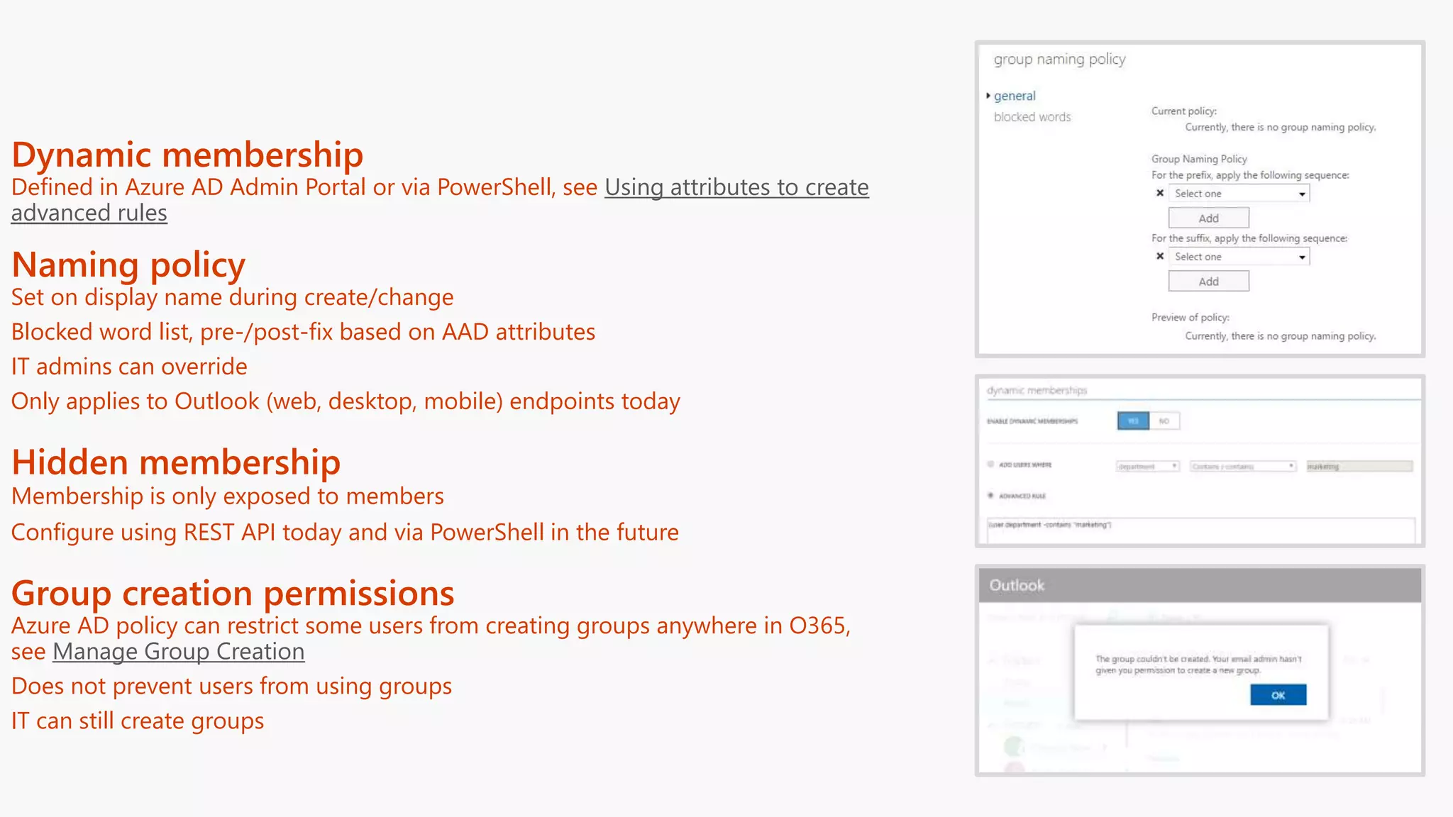 Dynamic membership
Defined in Azure AD Admin Portal or via PowerShell, see Using attributes to create
advanced rules
Naming policy
Set on display name during create/change
Blocked word list, pre-/post-fix based on AAD attributes
IT admins can override
Only applies to Outlook (web, desktop, mobile) endpoints today
Hidden membership
Membership is only exposed to members
Configure using REST API today and via PowerShell in the future
Group creation permissions
Azure AD policy can restrict some users from creating groups anywhere in O365,
see Manage Group Creation
Does not prevent users from using groups
IT can still create groups
 