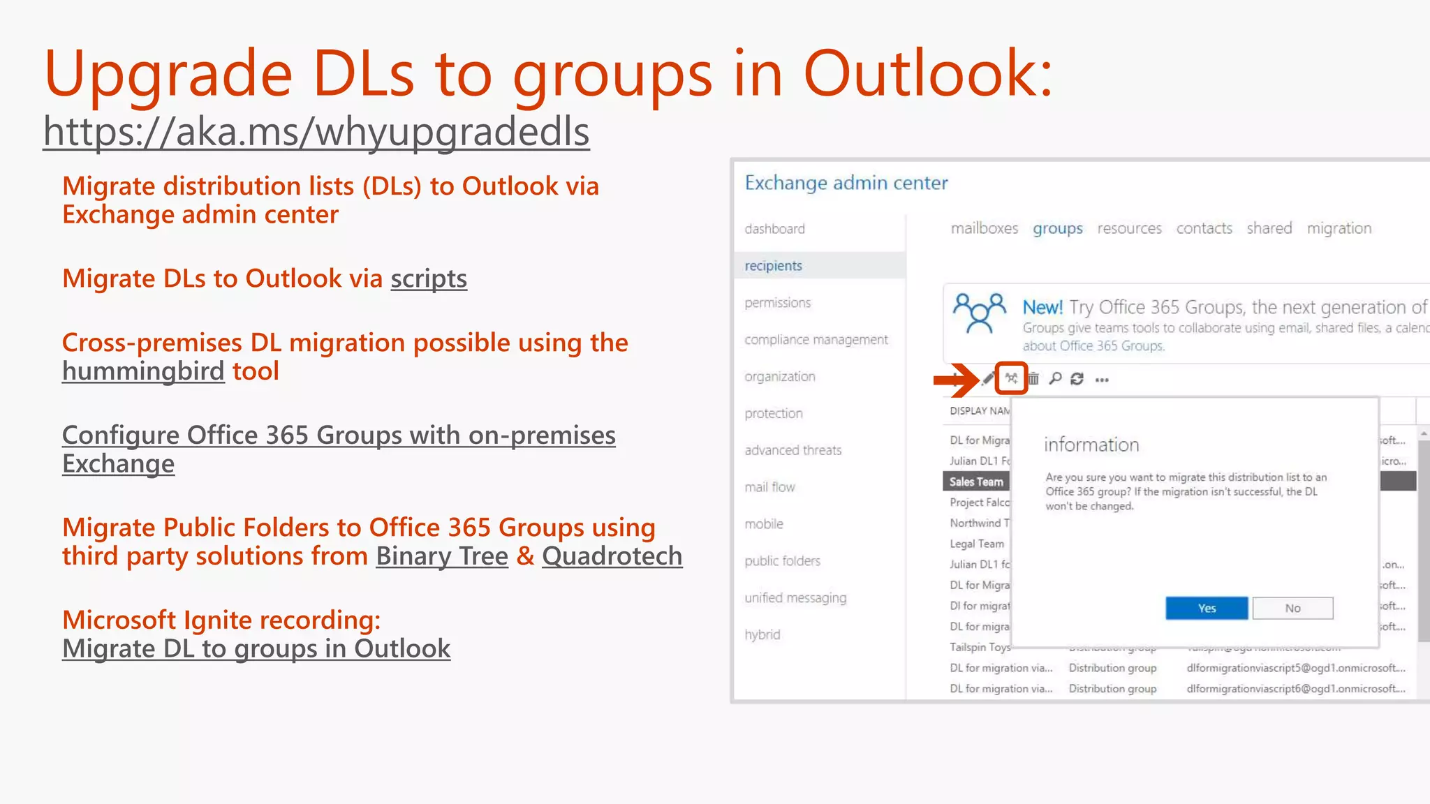 Upgrade DLs to groups in Outlook:
https://aka.ms/whyupgradedls
Migrate distribution lists (DLs) to Outlook via
Exchange admin center
Migrate DLs to Outlook via scripts
Cross-premises DL migration possible using the
hummingbird tool
Configure Office 365 Groups with on-premises
Exchange
Migrate Public Folders to Office 365 Groups using
third party solutions from Binary Tree & Quadrotech
Microsoft Ignite recording:
Migrate DL to groups in Outlook
 