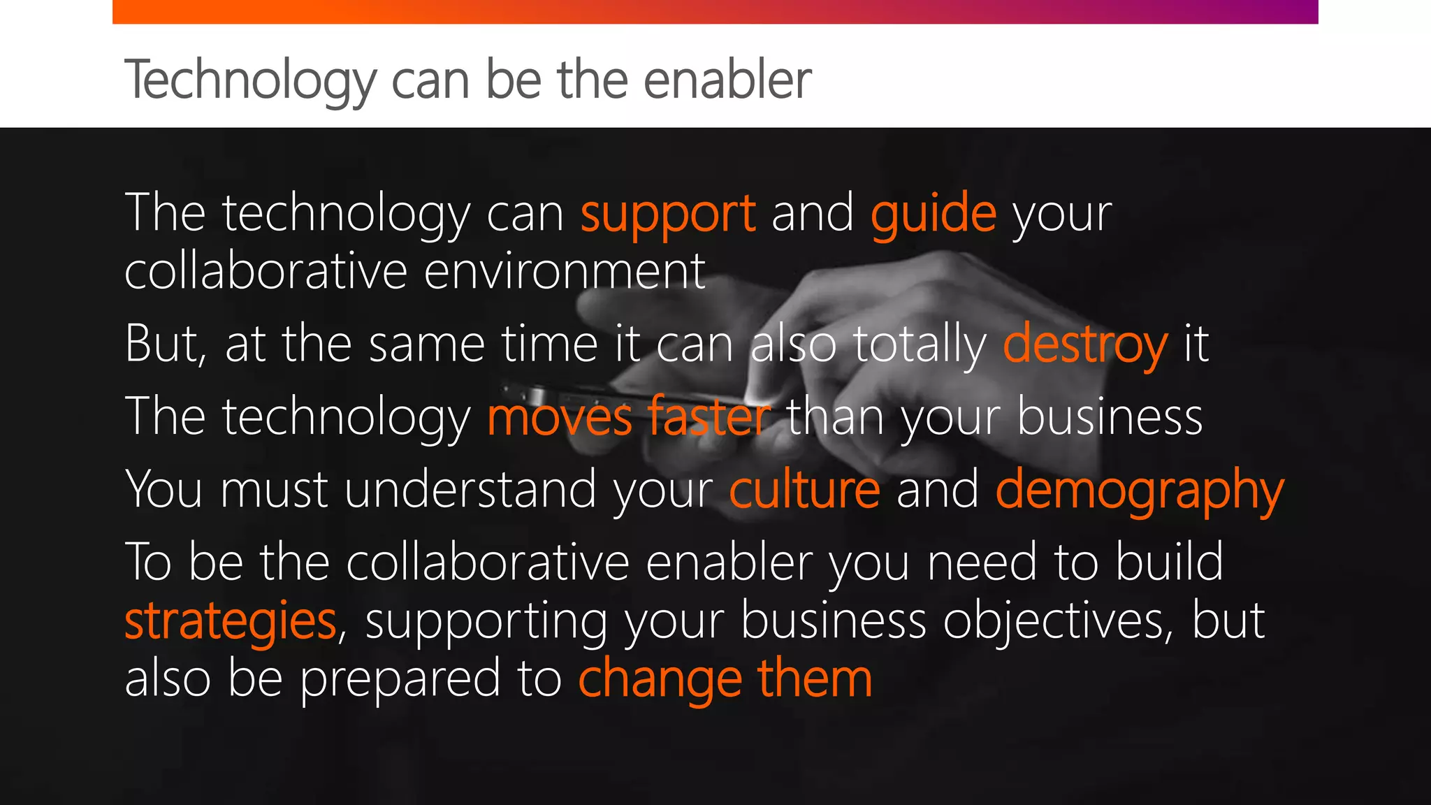 Technology can be the enabler
The technology can support and guide your
collaborative environment
But, at the same time it can also totally destroy it
The technology moves faster than your business
You must understand your culture and demography
To be the collaborative enabler you need to build
strategies, supporting your business objectives, but
also be prepared to change them
 