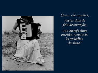 Quem são aqueles,
nestes dias de
fria desatenção,
que manifestam
ouvidos sensíveis
às melodias
da alma?

 